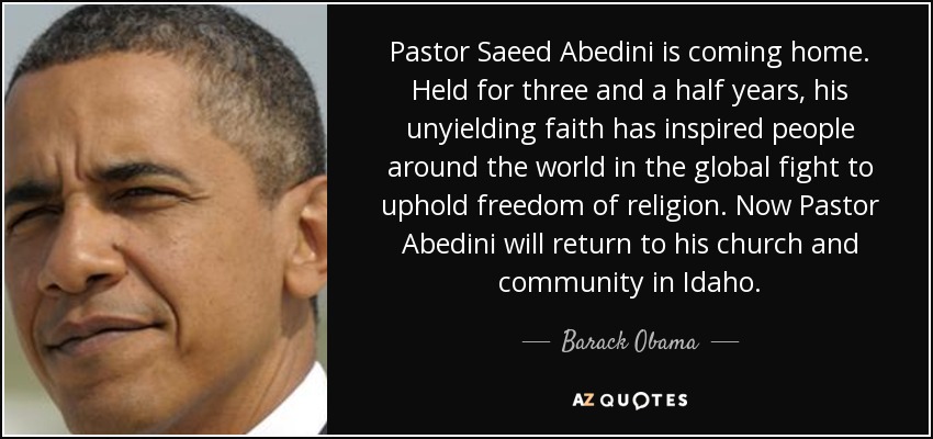 Pastor Saeed Abedini is coming home. Held for three and a half years, his unyielding faith has inspired people around the world in the global fight to uphold freedom of religion. Now Pastor Abedini will return to his church and community in Idaho. - Barack Obama