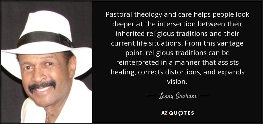Pastoral theology and care helps people look deeper at the intersection between their inherited religious traditions and their current life situations. From this vantage point, religious traditions can be reinterpreted in a manner that assists healing, corrects distortions, and expands vision. - Larry Graham