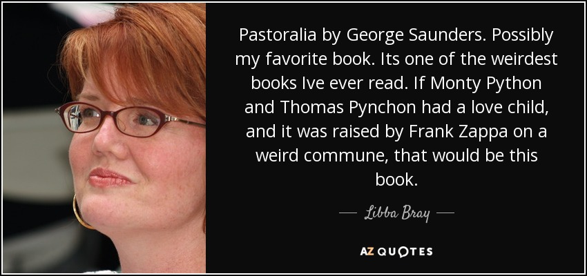 Pastoralia by George Saunders. Possibly my favorite book. Its one of the weirdest books Ive ever read. If Monty Python and Thomas Pynchon had a love child, and it was raised by Frank Zappa on a weird commune, that would be this book. - Libba Bray