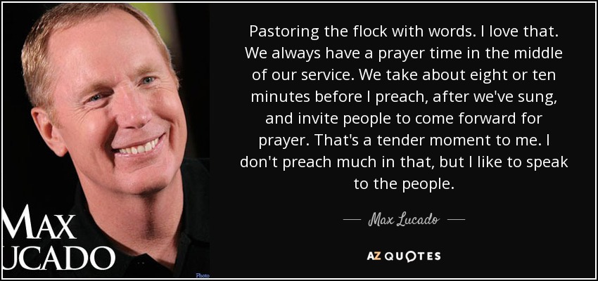 Pastoring the flock with words. I love that. We always have a prayer time in the middle of our service. We take about eight or ten minutes before I preach, after we've sung, and invite people to come forward for prayer. That's a tender moment to me. I don't preach much in that, but I like to speak to the people. - Max Lucado