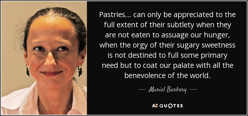 Pastries . . . can only be appreciated to the full extent of their subtlety when they are not eaten to assuage our hunger, when the orgy of their sugary sweetness is not destined to full some primary need but to coat our palate with all the benevolence of the world. - Muriel Barbery