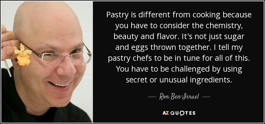 Pastry is different from cooking because you have to consider the chemistry, beauty and flavor. It's not just sugar and eggs thrown together. I tell my pastry chefs to be in tune for all of this. You have to be challenged by using secret or unusual ingredients. - Ron Ben-Israel
