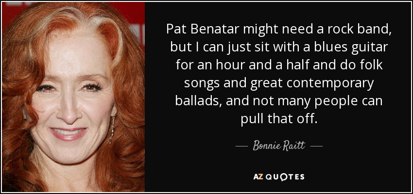 Pat Benatar might need a rock band, but I can just sit with a blues guitar for an hour and a half and do folk songs and great contemporary ballads, and not many people can pull that off. - Bonnie Raitt