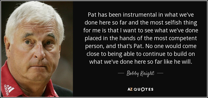 Pat has been instrumental in what we've done here so far and the most selfish thing for me is that I want to see what we've done placed in the hands of the most competent person, and that's Pat. No one would come close to being able to continue to build on what we've done here so far like he will. - Bobby Knight