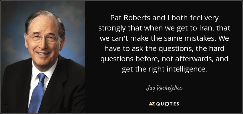 Pat Roberts and I both feel very strongly that when we get to Iran, that we can't make the same mistakes. We have to ask the questions, the hard questions before, not afterwards, and get the right intelligence. - Jay Rockefeller