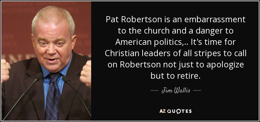 Pat Robertson is an embarrassment to the church and a danger to American politics, .. It's time for Christian leaders of all stripes to call on Robertson not just to apologize but to retire. - Jim Wallis