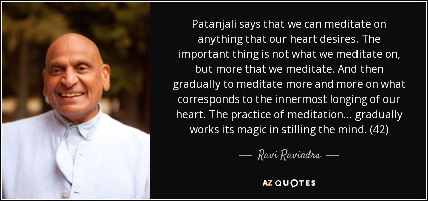 Patanjali says that we can meditate on anything that our heart desires. The important thing is not what we meditate on, but more that we meditate. And then gradually to meditate more and more on what corresponds to the innermost longing of our heart. The practice of meditation . . . gradually works its magic in stilling the mind. (42) - Ravi Ravindra