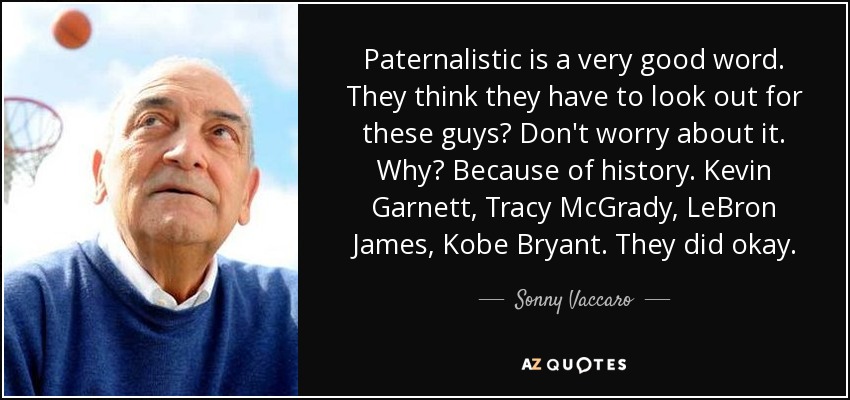 Paternalistic is a very good word. They think they have to look out for these guys? Don't worry about it. Why? Because of history. Kevin Garnett, Tracy McGrady, LeBron James, Kobe Bryant. They did okay. - Sonny Vaccaro