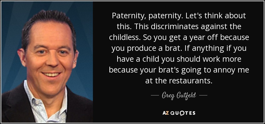 Paternity, paternity. Let's think about this. This discriminates against the childless. So you get a year off because you produce a brat. If anything if you have a child you should work more because your brat's going to annoy me at the restaurants. - Greg Gutfeld