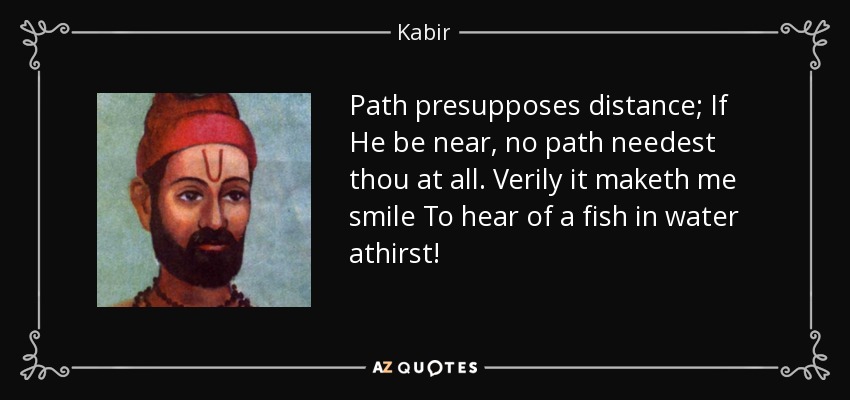Path presupposes distance; If He be near, no path needest thou at all. Verily it maketh me smile To hear of a fish in water athirst! - Kabir