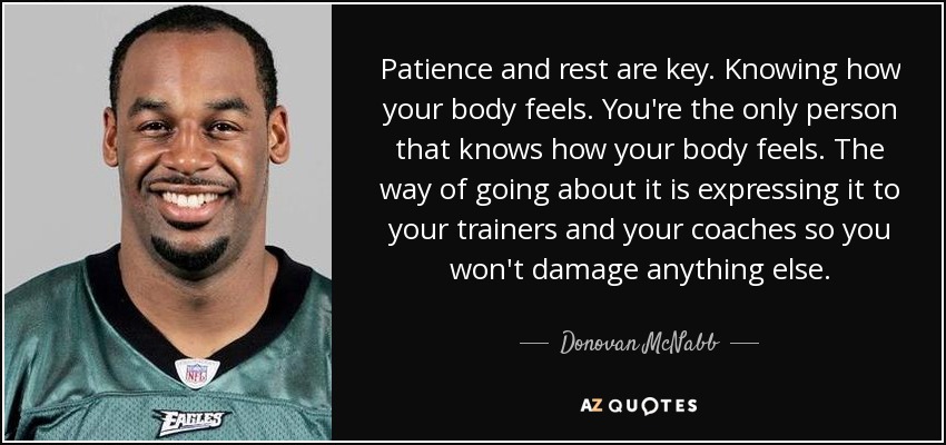 Patience and rest are key. Knowing how your body feels. You're the only person that knows how your body feels. The way of going about it is expressing it to your trainers and your coaches so you won't damage anything else. - Donovan McNabb
