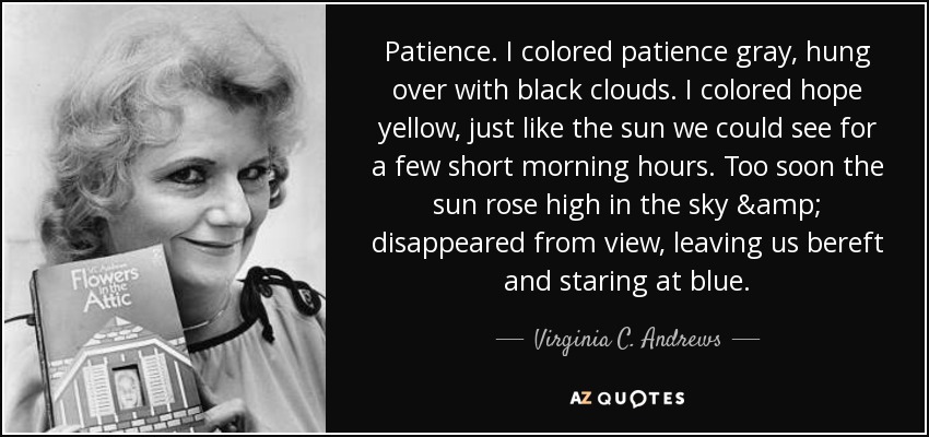 Patience. I colored patience gray, hung over with black clouds. I colored hope yellow, just like the sun we could see for a few short morning hours. Too soon the sun rose high in the sky & disappeared from view, leaving us bereft and staring at blue. - Virginia C. Andrews
