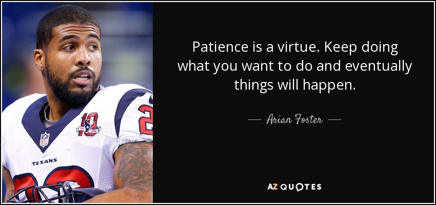 Patience is a virtue. Keep doing what you want to do and eventually things will happen. - Arian Foster