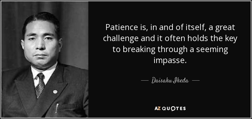 Patience is, in and of itself, a great challenge and it often holds the key to breaking through a seeming impasse. - Daisaku Ikeda