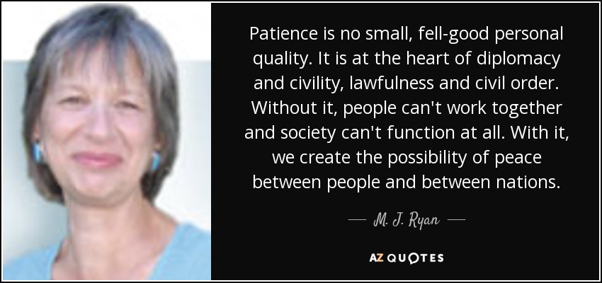Patience is no small, fell-good personal quality. It is at the heart of diplomacy and civility, lawfulness and civil order. Without it, people can't work together and society can't function at all. With it, we create the possibility of peace between people and between nations. - M. J. Ryan