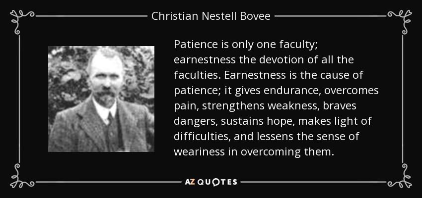 Patience is only one faculty; earnestness the devotion of all the faculties. Earnestness is the cause of patience; it gives endurance, overcomes pain, strengthens weakness, braves dangers, sustains hope, makes light of difficulties, and lessens the sense of weariness in overcoming them. - Christian Nestell Bovee