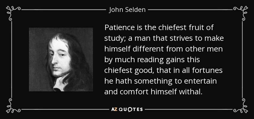 Patience is the chiefest fruit of study; a man that strives to make himself different from other men by much reading gains this chiefest good, that in all fortunes he hath something to entertain and comfort himself withal. - John Selden