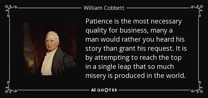 Patience is the most necessary quality for business, many a man would rather you heard his story than grant his request. It is by attempting to reach the top in a single leap that so much misery is produced in the world. - William Cobbett
