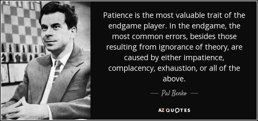 Patience is the most valuable trait of the endgame player. In the endgame, the most common errors, besides those resulting from ignorance of theory, are caused by either impatience, complacency, exhaustion, or all of the above. - Pal Benko