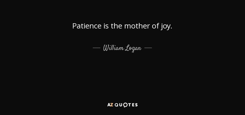 Patience is the mother of joy. - William Logan