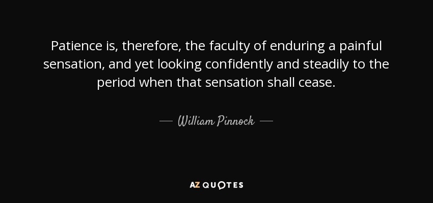Patience is, therefore, the faculty of enduring a painful sensation, and yet looking confidently and steadily to the period when that sensation shall cease. - William Pinnock