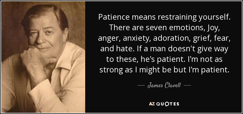 Patience means restraining yourself. There are seven emotions, Joy, anger, anxiety, adoration, grief, fear, and hate. If a man doesn't give way to these, he's patient. I'm not as strong as I might be but I'm patient. - James Clavell
