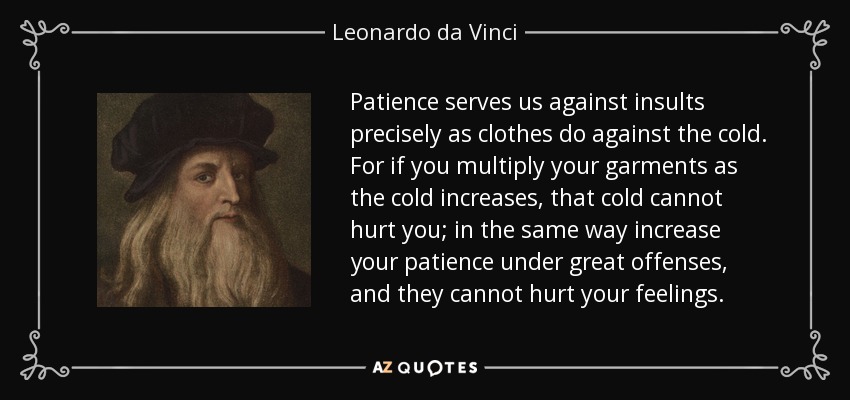 Patience serves us against insults precisely as clothes do against the cold. For if you multiply your garments as the cold increases, that cold cannot hurt you; in the same way increase your patience under great offenses, and they cannot hurt your feelings. - Leonardo da Vinci