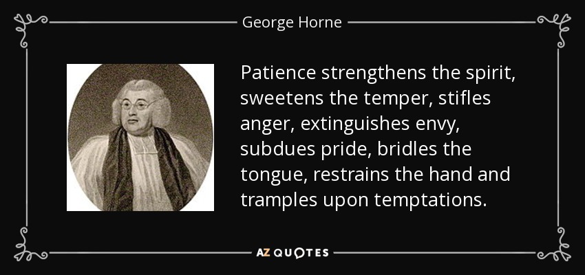 Patience strengthens the spirit, sweetens the temper, stifles anger, extinguishes envy, subdues pride, bridles the tongue, restrains the hand and tramples upon temptations. - George Horne