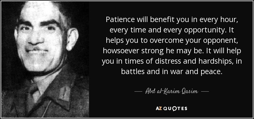 Patience will benefit you in every hour, every time and every opportunity. It helps you to overcome your opponent, howsoever strong he may be. It will help you in times of distress and hardships, in battles and in war and peace. - Abd al-Karim Qasim