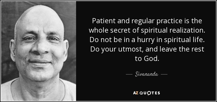 Patient and regular practice is the whole secret of spiritual realization. Do not be in a hurry in spiritual life. Do your utmost, and leave the rest to God. - Sivananda