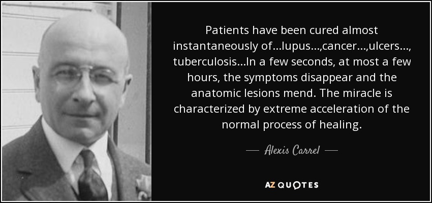 Patients have been cured almost instantaneously of...lupus...,cancer ...,ulcers..., tuberculosis ...In a few seconds, at most a few hours, the symptoms disappear and the anatomic lesions mend. The miracle is characterized by extreme acceleration of the normal process of healing. - Alexis Carrel