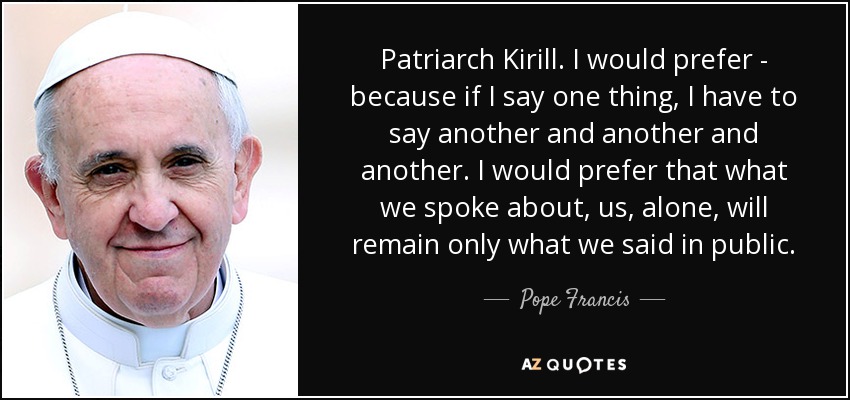Patriarch Kirill. I would prefer - because if I say one thing, I have to say another and another and another. I would prefer that what we spoke about, us, alone, will remain only what we said in public. - Pope Francis