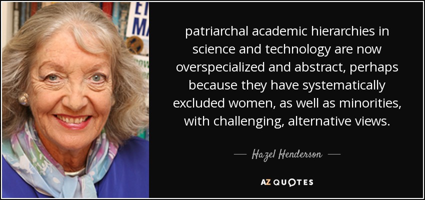 patriarchal academic hierarchies in science and technology are now overspecialized and abstract, perhaps because they have systematically excluded women, as well as minorities, with challenging, alternative views. - Hazel Henderson