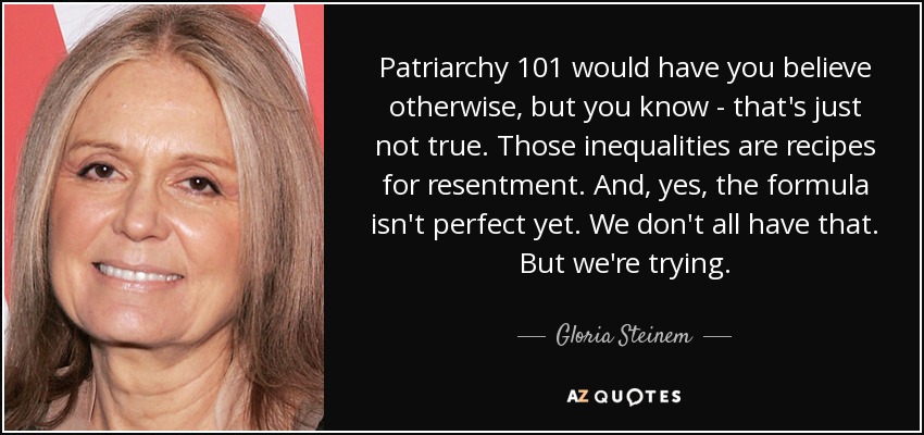 Patriarchy 101 would have you believe otherwise, but you know - that's just not true. Those inequalities are recipes for resentment. And, yes, the formula isn't perfect yet. We don't all have that. But we're trying. - Gloria Steinem