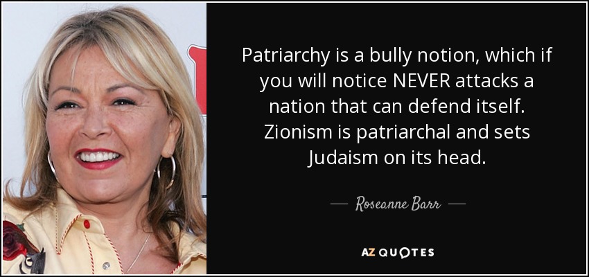 Patriarchy is a bully notion, which if you will notice NEVER attacks a nation that can defend itself. Zionism is patriarchal and sets Judaism on its head. - Roseanne Barr