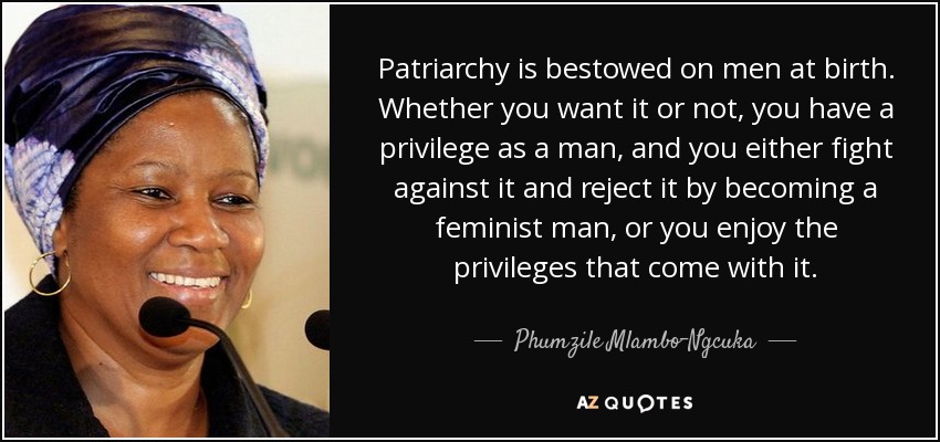 Patriarchy is bestowed on men at birth. Whether you want it or not, you have a privilege as a man, and you either fight against it and reject it by becoming a feminist man, or you enjoy the privileges that come with it. - Phumzile Mlambo-Ngcuka