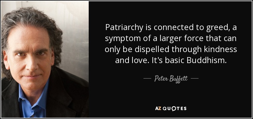 Patriarchy is connected to greed, a symptom of a larger force that can only be dispelled through kindness and love. It's basic Buddhism. - Peter Buffett