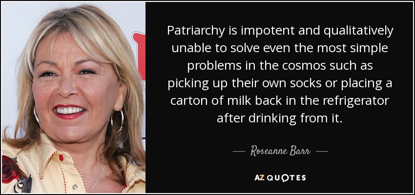 Patriarchy is impotent and qualitatively unable to solve even the most simple problems in the cosmos such as picking up their own socks or placing a carton of milk back in the refrigerator after drinking from it. - Roseanne Barr
