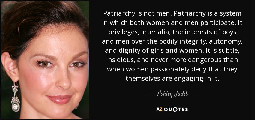 Patriarchy is not men. Patriarchy is a system in which both women and men participate. It privileges, inter alia, the interests of boys and men over the bodily integrity, autonomy, and dignity of girls and women. It is subtle, insidious, and never more dangerous than when women passionately deny that they themselves are engaging in it. - Ashley Judd