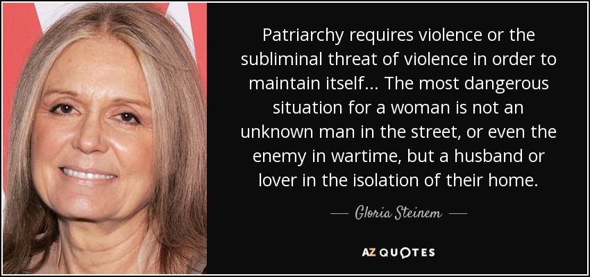 Patriarchy requires violence or the subliminal threat of violence in order to maintain itself... The most dangerous situation for a woman is not an unknown man in the street, or even the enemy in wartime, but a husband or lover in the isolation of their home. - Gloria Steinem