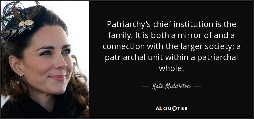 Patriarchy's chief institution is the family. It is both a mirror of and a connection with the larger society; a patriarchal unit within a patriarchal whole. - Kate Middleton