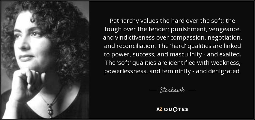 Patriarchy values the hard over the soft; the tough over the tender; punishment, vengeance, and vindictiveness over compassion, negotiation, and reconciliation. The 'hard' qualities are linked to power, success, and masculinity - and exalted. The 'soft' qualities are identified with weakness, powerlessness, and femininity - and denigrated. - Starhawk