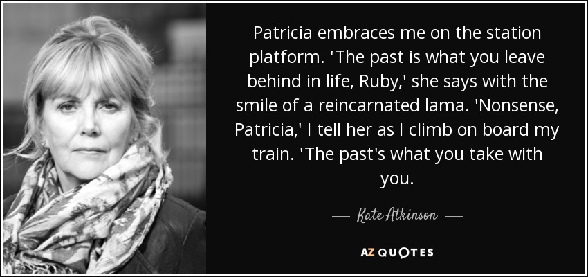Patricia embraces me on the station platform. 'The past is what you leave behind in life, Ruby,' she says with the smile of a reincarnated lama. 'Nonsense, Patricia,' I tell her as I climb on board my train. 'The past's what you take with you. - Kate Atkinson