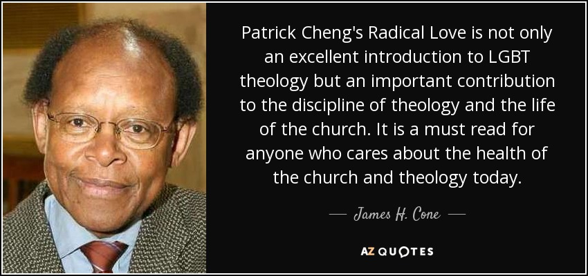 Patrick Cheng's Radical Love is not only an excellent introduction to LGBT theology but an important contribution to the discipline of theology and the life of the church. It is a must read for anyone who cares about the health of the church and theology today. - James H. Cone