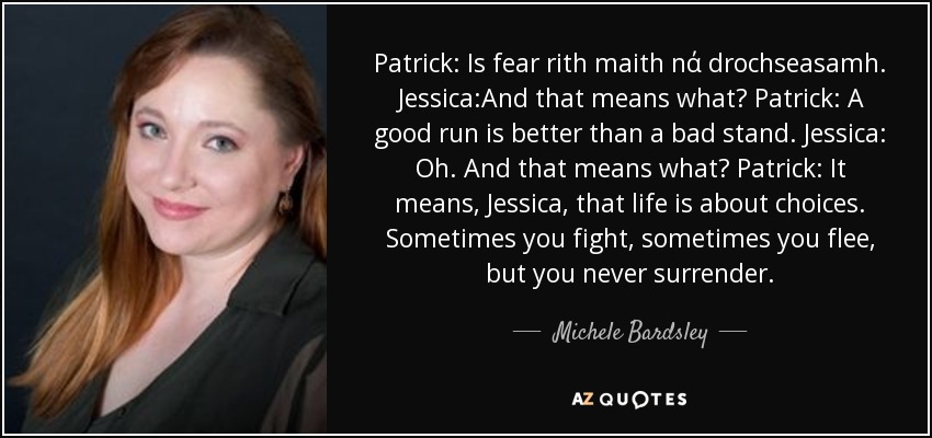 Patrick: Is fear rith maith nά drochseasamh. Jessica:And that means what? Patrick: A good run is better than a bad stand. Jessica: Oh. And that means what? Patrick: It means, Jessica, that life is about choices. Sometimes you fight, sometimes you flee, but you never surrender. - Michele Bardsley