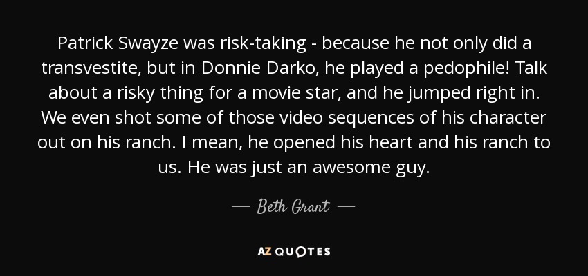 Patrick Swayze was risk-taking - because he not only did a transvestite, but in Donnie Darko, he played a pedophile! Talk about a risky thing for a movie star, and he jumped right in. We even shot some of those video sequences of his character out on his ranch. I mean, he opened his heart and his ranch to us. He was just an awesome guy. - Beth Grant