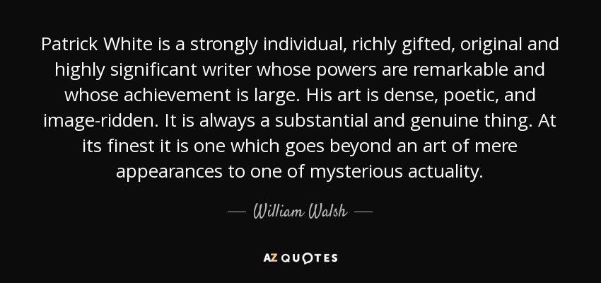 Patrick White is a strongly individual, richly gifted, original and highly significant writer whose powers are remarkable and whose achievement is large. His art is dense, poetic, and image-ridden. It is always a substantial and genuine thing. At its finest it is one which goes beyond an art of mere appearances to one of mysterious actuality. - William Walsh