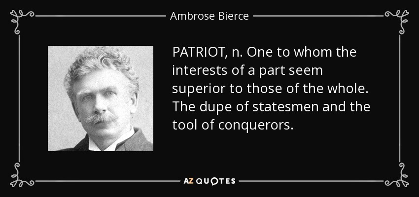 PATRIOT, n. One to whom the interests of a part seem superior to those of the whole. The dupe of statesmen and the tool of conquerors. - Ambrose Bierce