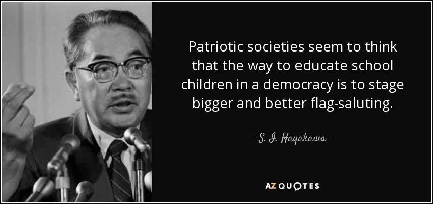 Patriotic societies seem to think that the way to educate school children in a democracy is to stage bigger and better flag-saluting. - S. I. Hayakawa