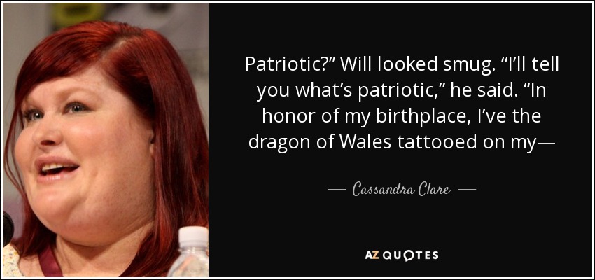 Patriotic?” Will looked smug. “I’ll tell you what’s patriotic,” he said. “In honor of my birthplace, I’ve the dragon of Wales tattooed on my— - Cassandra Clare